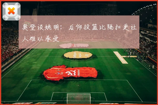 奥登谈姚明：后仰投篮比隔扣更让人难以承受