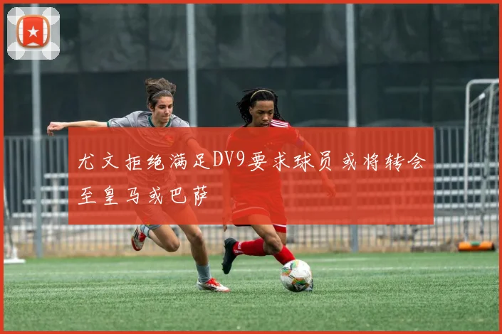 尤文拒绝满足DV9要求球员或将转会至皇马或巴萨