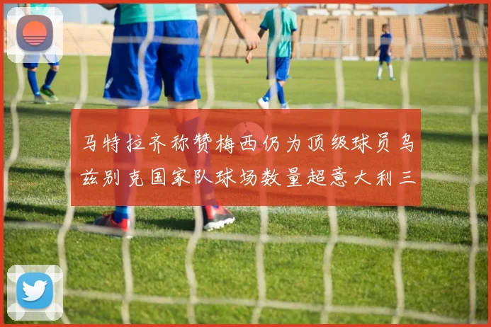 马特拉齐称赞梅西仍为顶级球员乌兹别克国家队球场数量超意大利三倍