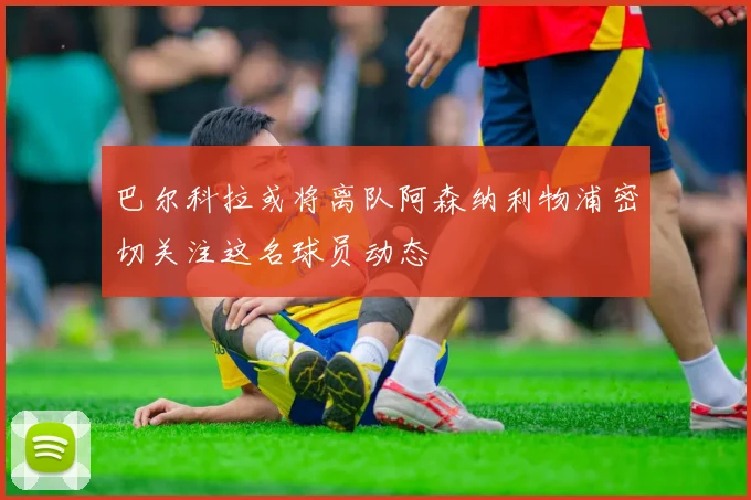 巴尔科拉或将离队阿森纳利物浦密切关注这名球员动态