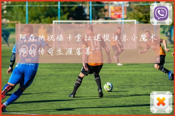 阿森纳祝福卡索拉退役快乐小魔术师的传奇生涯落幕