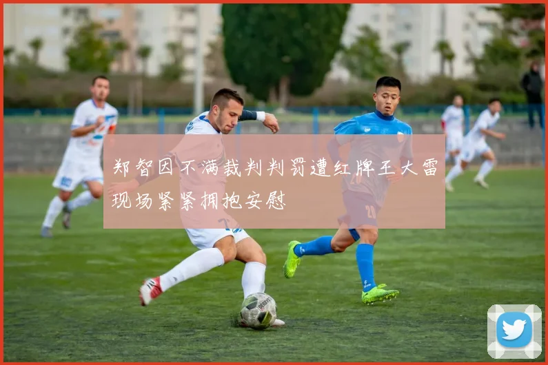 郑智因不满裁判判罚遭红牌王大雷现场紧紧拥抱安慰