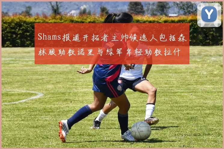 Shams报道开拓者主帅候选人包括森林狼助教诺里与绿军年轻助教拉什布鲁克