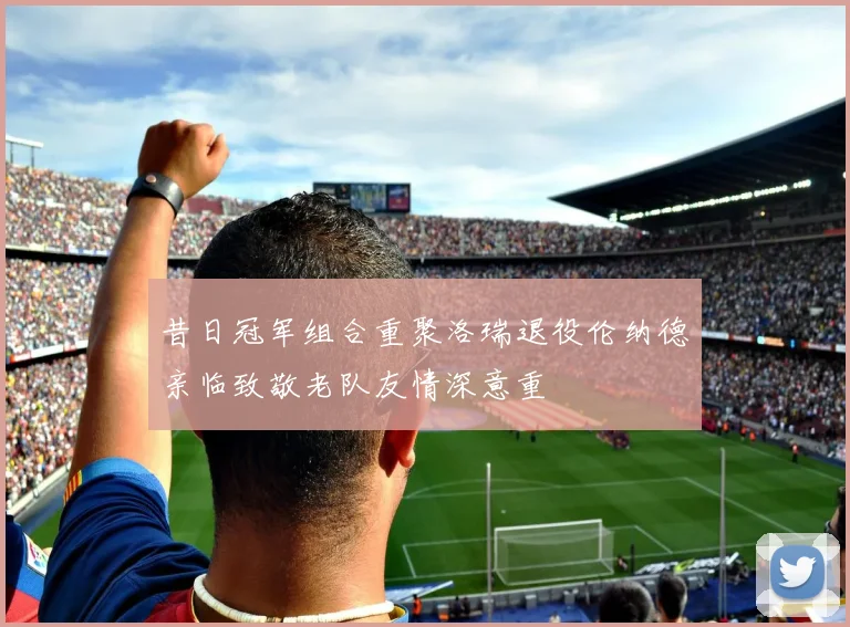 昔日冠军组合重聚洛瑞退役伦纳德亲临致敬老队友情深意重
