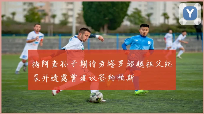 梅阿查孙子期待劳塔罗超越祖父纪录并透露曾建议签约帕斯