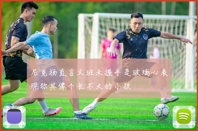 尼克杨直言文班未握手是玻璃心表现称其像个长不大的小孩
