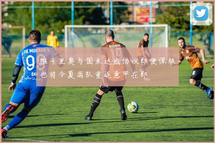 维卡里奥与国米达成协议即便保级也将今夏离队重返意甲在即