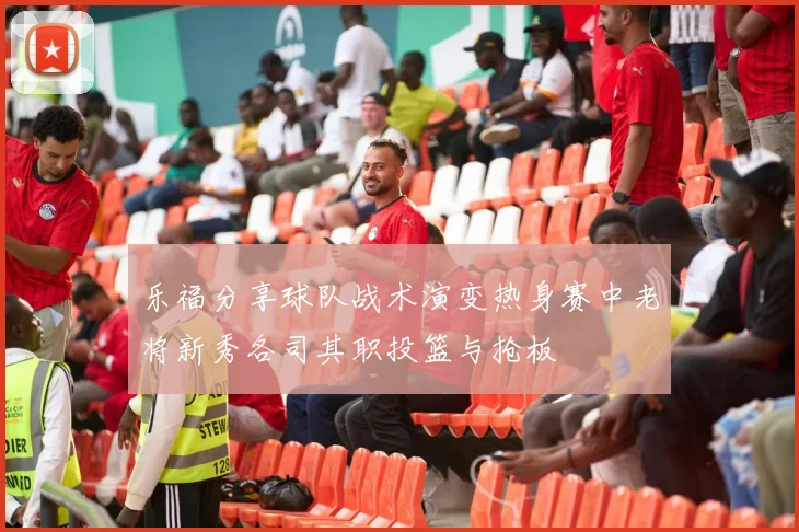 乐福分享球队战术演变热身赛中老将新秀各司其职投篮与抢板