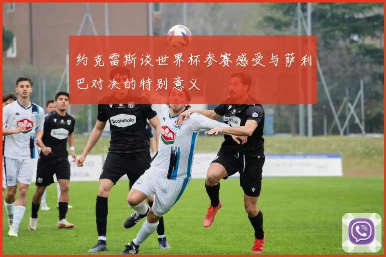 约克雷斯谈世界杯参赛感受与萨利巴对决的特别意义