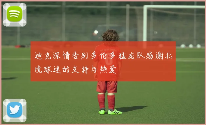 迪克深情告别多伦多猛龙队感谢北境球迷的支持与热爱