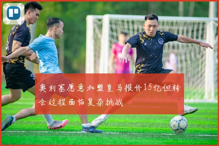 奥利塞愿意加盟皇马报价15亿但转会过程面临复杂挑战