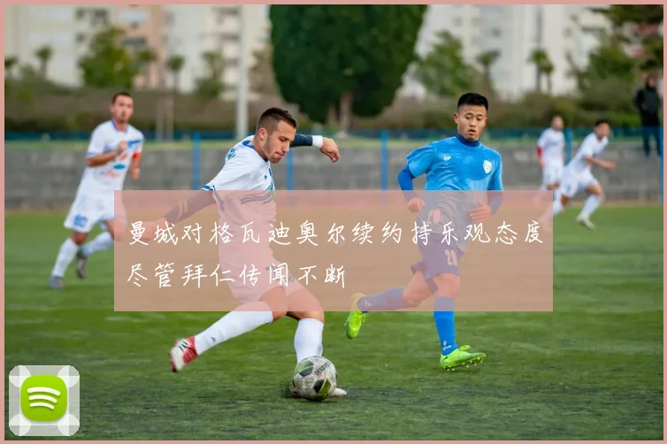 曼城对格瓦迪奥尔续约持乐观态度尽管拜仁传闻不断