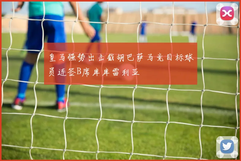 皇马强势出击截胡巴萨马竞目标球员连签B席库库雷利亚