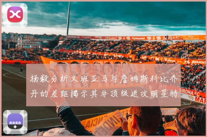 杨毅分析文班亚马与詹姆斯科比乔丹的差距揭示其非顶级进攻明星特质
