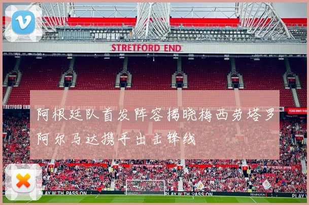 阿根廷队首发阵容揭晓梅西劳塔罗阿尔马达携手出击锋线