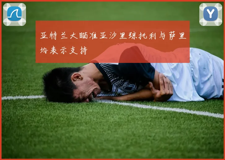 亚特兰大瞄准亚沙里琼托利与萨里均表示支持
