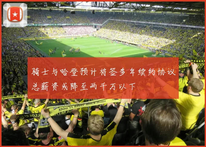 骑士与哈登预计将签多年续约协议总薪资或降至两千万以下