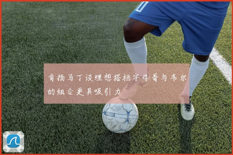 肯扬马丁谈理想搭档字母哥与韦尔的组合更具吸引力