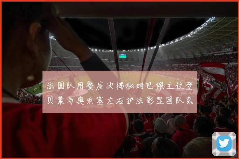 法国队用餐座次揭秘姆巴佩主位登贝莱与奥利塞左右护法彰显团队氛围