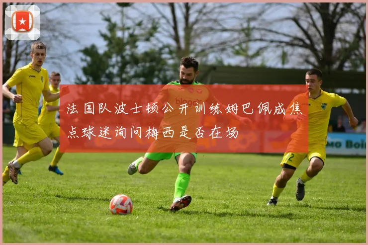 法国队波士顿公开训练姆巴佩成焦点球迷询问梅西是否在场